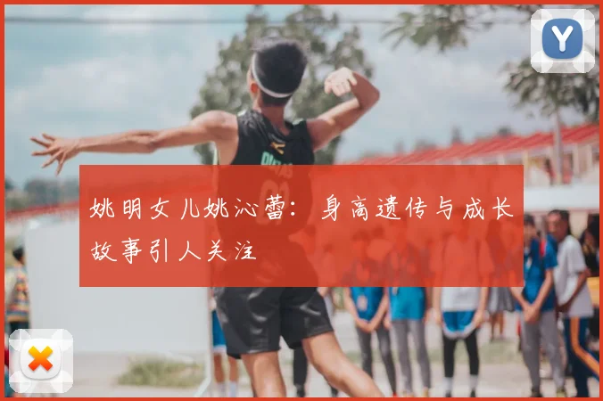 姚明女儿姚沁蕾：身高遗传与成长故事引人关注