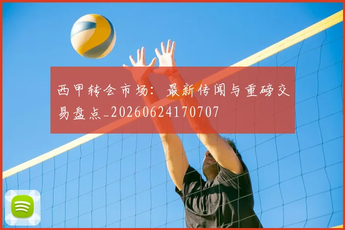 西甲转会市场：最新传闻与重磅交易盘点_20260624170707