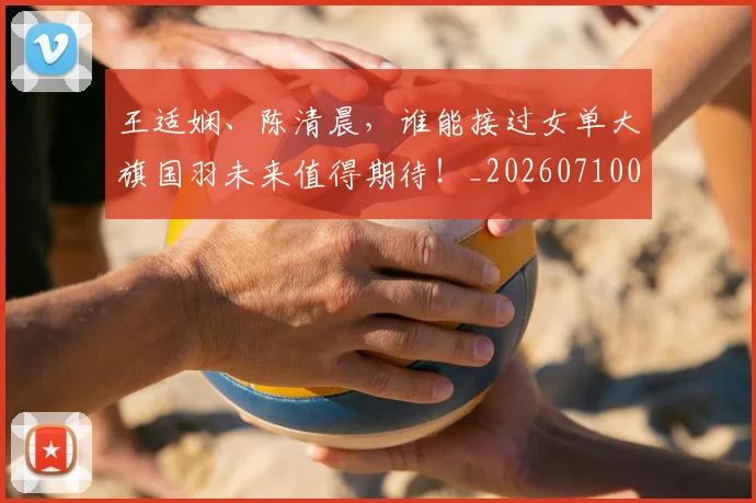王适娴、陈清晨,谁能接过女单大旗国羽未来值得期待!_20260710002910
