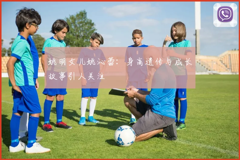 姚明女儿姚沁蕾：身高遗传与成长故事引人关注