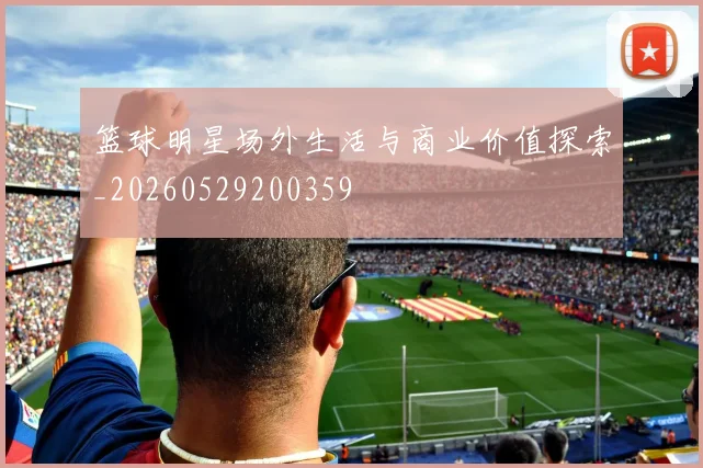 篮球明星场外生活与商业价值探索_20260529200359
