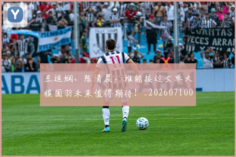 王适娴、陈清晨,谁能接过女单大旗国羽未来值得期待!_20260710002910