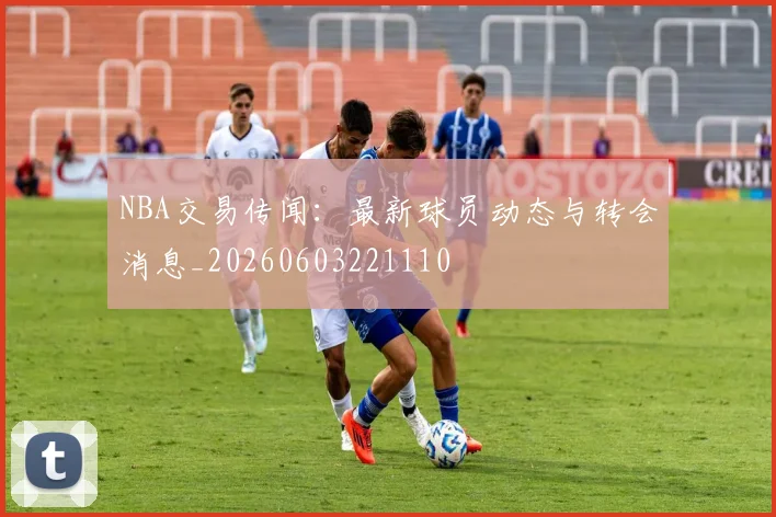 NBA交易传闻:最新球员动态与转会消息_20260603221110