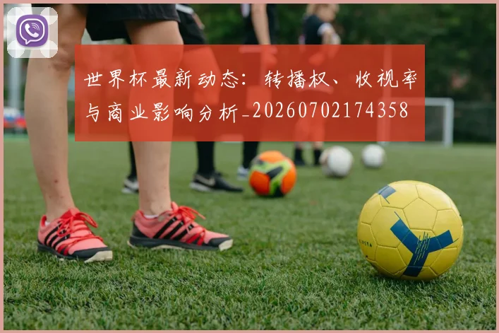 世界杯最新动态：转播权、收视率与商业影响分析_20260702174358