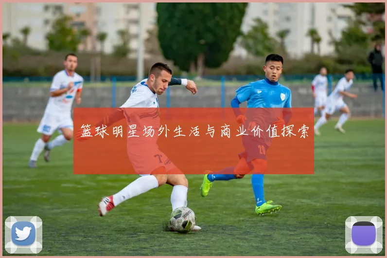 篮球明星场外生活与商业价值探索