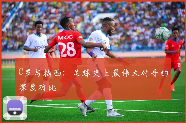 C罗与梅西：足球史上最伟大对手的深度对比