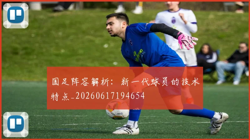 国足阵容解析：新一代球员的技术特点_20260617194654