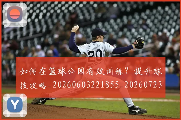 如何在篮球公园有效训练？提升球技攻略_20260603221855_20260723171143