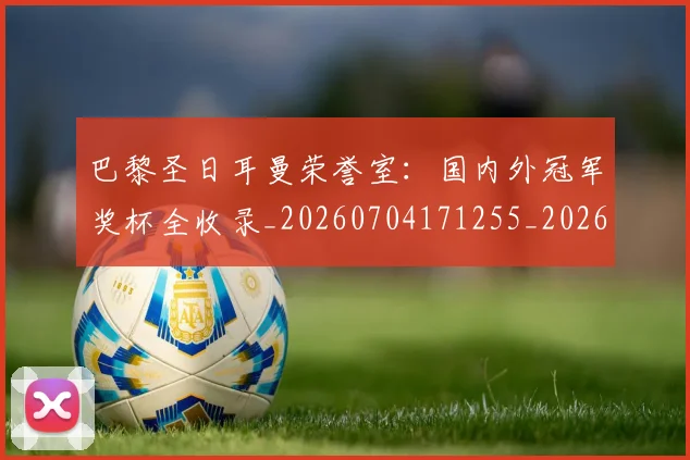 巴黎圣日耳曼荣誉室:国内外冠军奖杯全收录_20260704171255_20260722154614