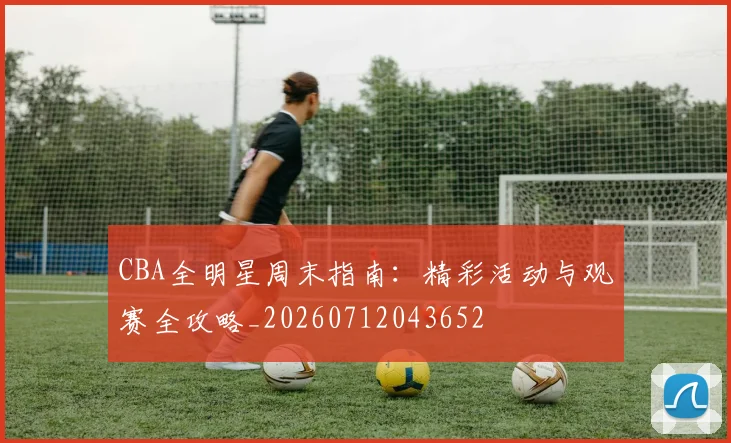 CBA全明星周末指南：精彩活动与观赛全攻略_20260712043652