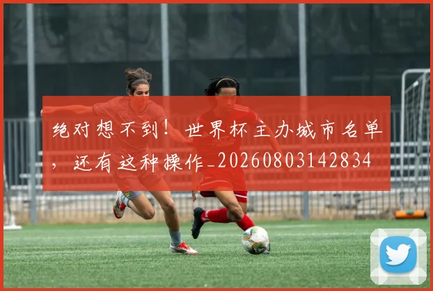 绝对想不到!世界杯主办城市名单,还有这种操作_20260803142834