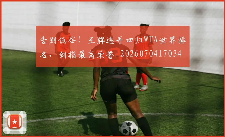 告别低谷!王牌选手回归WTA世界排名,剑指最高荣誉_20260704170348