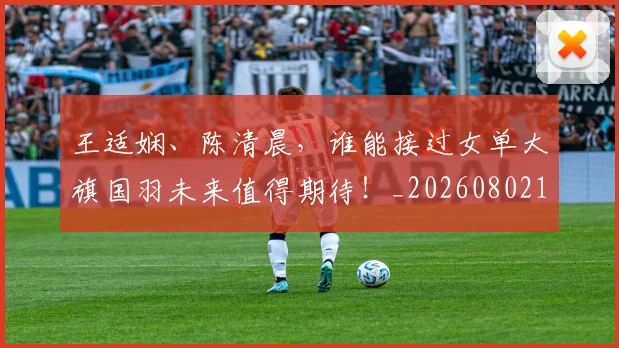 王适娴、陈清晨,谁能接过女单大旗国羽未来值得期待!_20260802160307