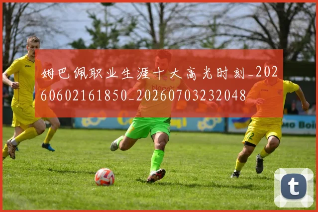 姆巴佩职业生涯十大高光时刻_20260602161850_20260703232048