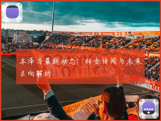 本泽马最新动态:转会传闻与未来去向解析