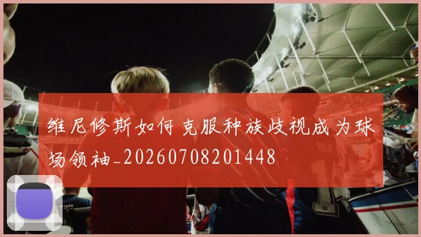 维尼修斯如何克服种族歧视成为球场领袖_20260708201448