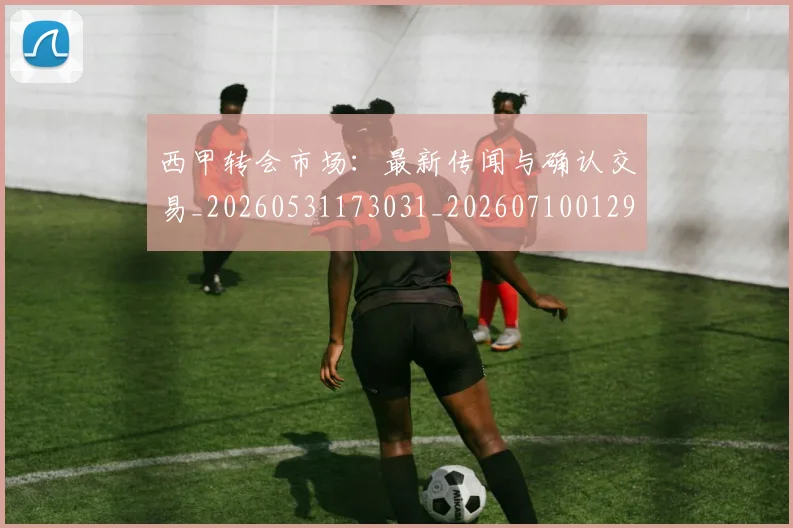 西甲转会市场：最新传闻与确认交易_20260531173031_20260710012953
