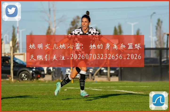 姚明女儿姚沁蕾：她的身高和篮球天赋引关注_20260703232656_20260720191651