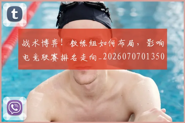 战术博弈！教练组如何布局，影响电竞联赛排名走向_20260707013503_20260723181547
