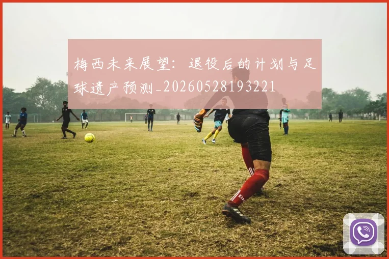 梅西未来展望：退役后的计划与足球遗产预测_20260528193221