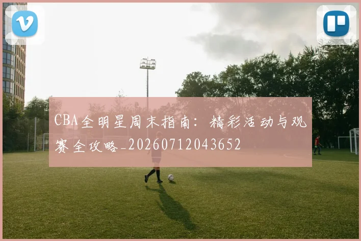 CBA全明星周末指南:精彩活动与观赛全攻略_20260712043652