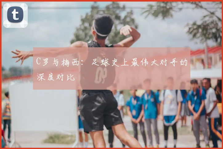 C罗与梅西:足球史上最伟大对手的深度对比