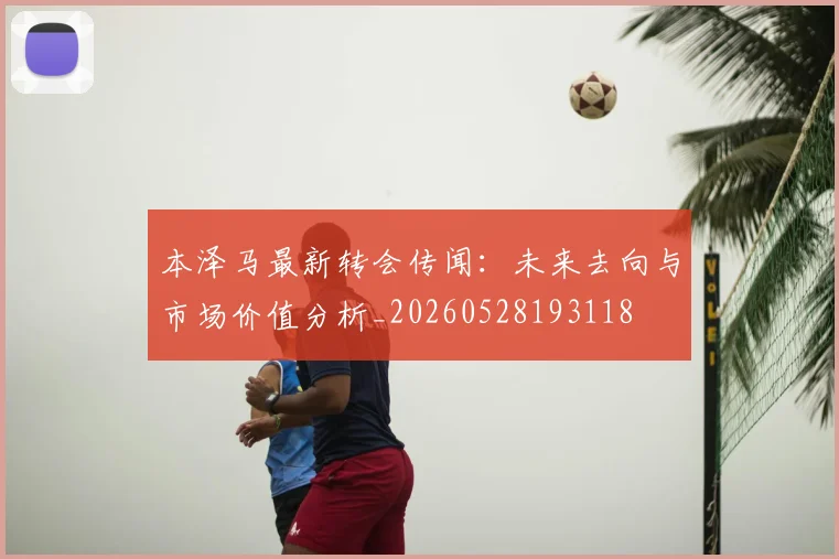 本泽马最新转会传闻:未来去向与市场价值分析_20260528193118