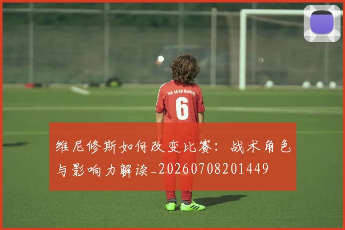 维尼修斯如何改变比赛:战术角色与影响力解读_20260708201449
