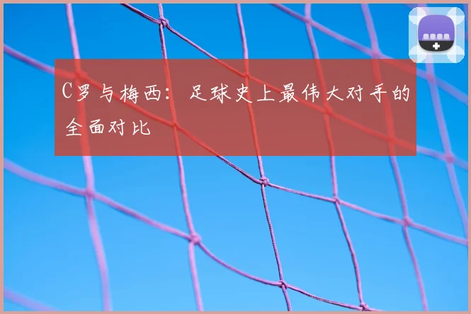 C罗与梅西：足球史上最伟大对手的全面对比