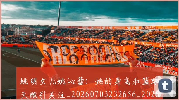 姚明女儿姚沁蕾：她的身高和篮球天赋引关注_20260703232656_20260720191651