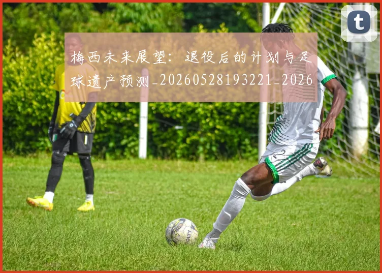 梅西未来展望:退役后的计划与足球遗产预测_20260528193221_20260708190012_20260731181831