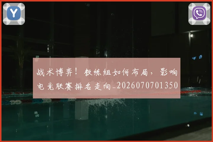 战术博弈！教练组如何布局，影响电竞联赛排名走向_20260707013503_20260723181547